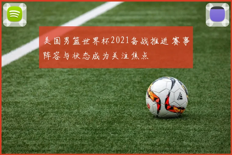 美国男篮世界杯2021备战推进 赛事阵容与状态成为关注焦点