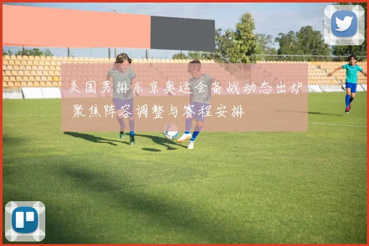 美国男排东京奥运会备战动态出炉 聚焦阵容调整与赛程安排