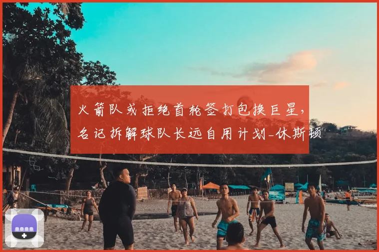 火箭队或拒绝首轮签打包换巨星,名记拆解球队长远自用计划_休斯顿火箭_篮网_未来