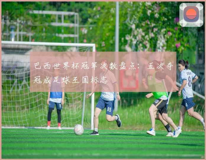 巴西世界杯冠军次数盘点:五次夺冠成足球王国标志
