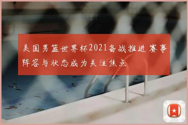 美国男篮世界杯2021备战推进 赛事阵容与状态成为关注焦点
