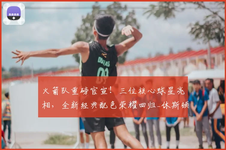 火箭队重磅官宣!三位核心球星亮相,全新经典配色荣耀回归_休斯顿火箭队_球衣_球迷