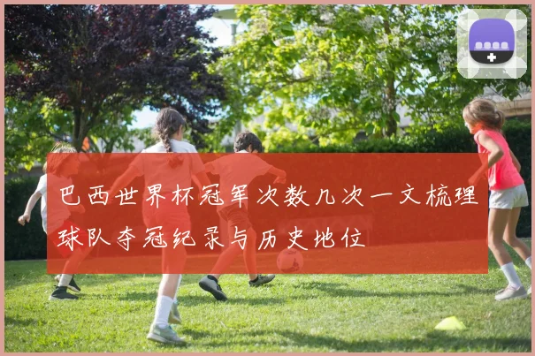巴西世界杯冠军次数几次一文梳理球队夺冠纪录与历史地位